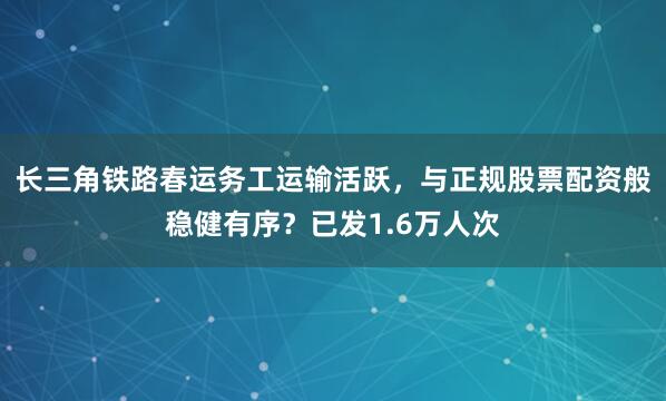 长三角铁路春运务工运输活跃，与正规股票配资般稳健有序？已发1.6万人次