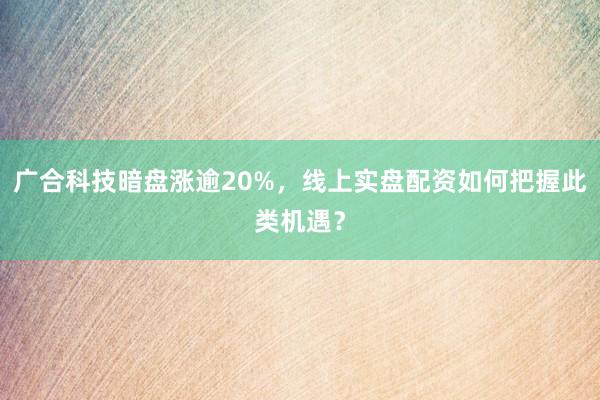 广合科技暗盘涨逾20%，线上实盘配资如何把握此类机遇？