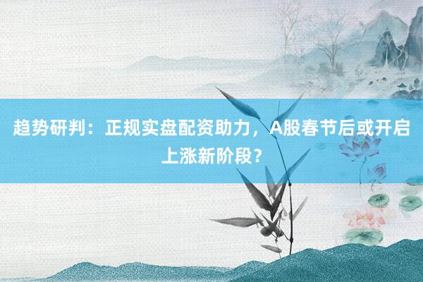 趋势研判：正规实盘配资助力，A股春节后或开启上涨新阶段？