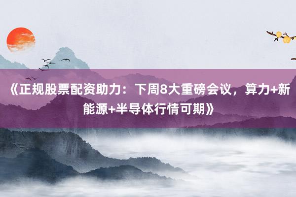 《正规股票配资助力：下周8大重磅会议，算力+新能源+半导体行情可期》
