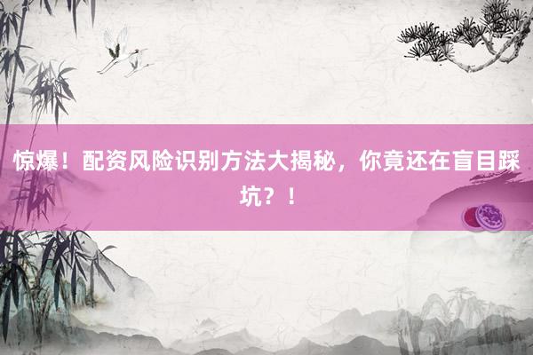 惊爆！配资风险识别方法大揭秘，你竟还在盲目踩坑？！