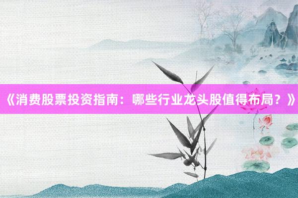 《消费股票投资指南：哪些行业龙头股值得布局？》