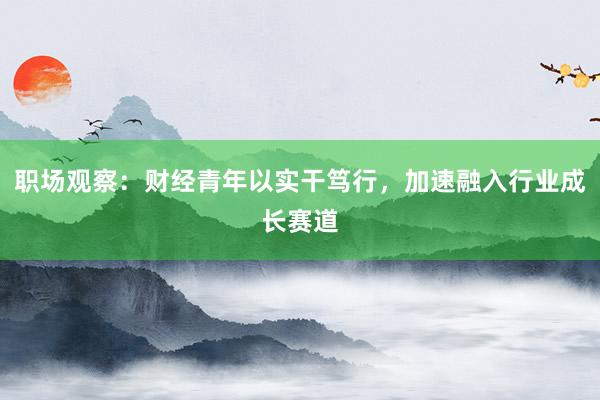职场观察：财经青年以实干笃行，加速融入行业成长赛道