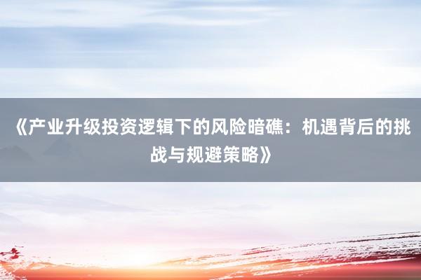 《产业升级投资逻辑下的风险暗礁:机遇背后的挑战与规避策略》