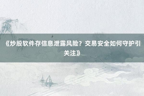 《炒股软件存信息泄露风险?交易安全如何守护引关注》