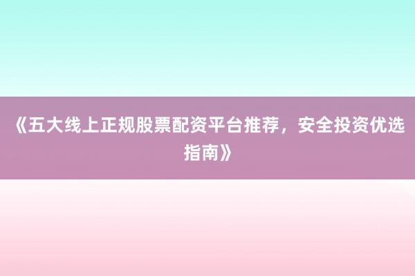 《五大线上正规股票配资平台推荐,安全投资优选指南》