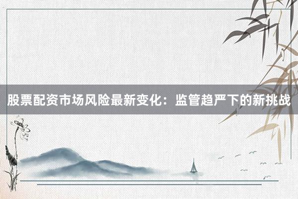 股票配资市场风险最新变化：监管趋严下的新挑战