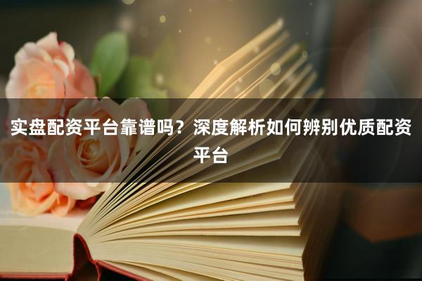 实盘配资平台靠谱吗？深度解析如何辨别优质配资平台