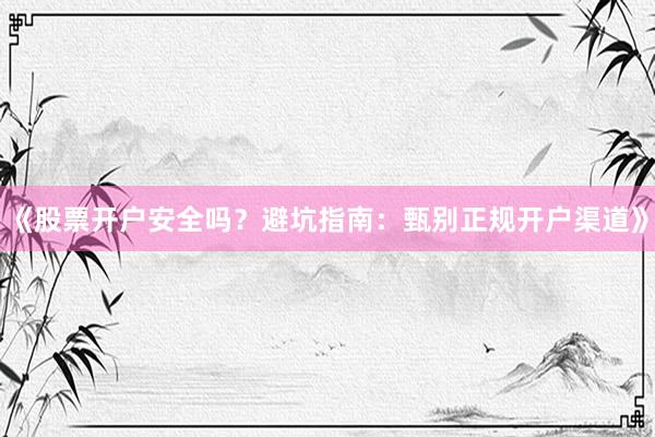 《股票开户安全吗？避坑指南：甄别正规开户渠道》