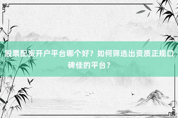 股票配资开户平台哪个好？如何筛选出资质正规口碑佳的平台？