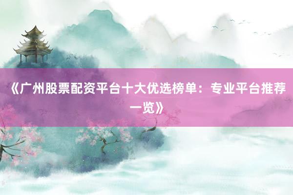 《广州股票配资平台十大优选榜单：专业平台推荐一览》