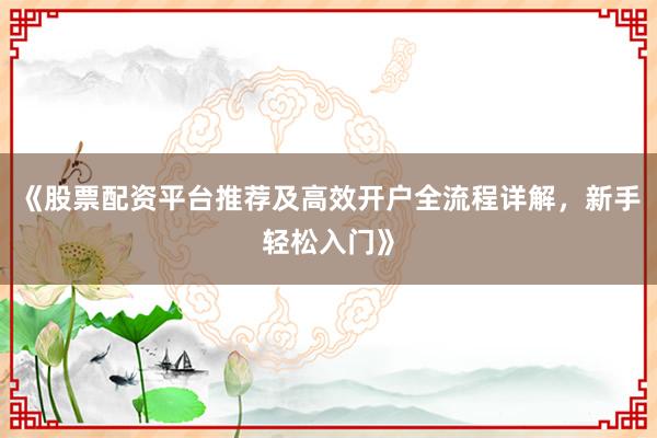 《股票配资平台推荐及高效开户全流程详解，新手轻松入门》