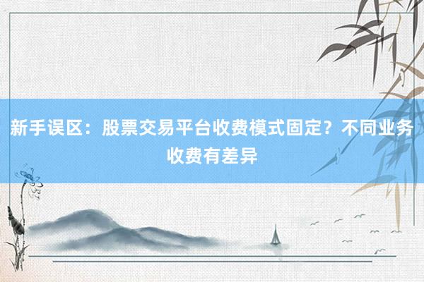 新手误区：股票交易平台收费模式固定？不同业务收费有差异