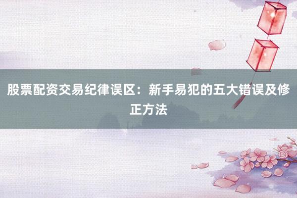 股票配资交易纪律误区：新手易犯的五大错误及修正方法