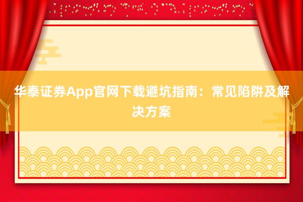 华泰证券App官网下载避坑指南：常见陷阱及解决方案