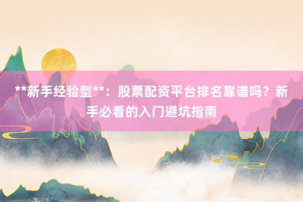 **新手经验型**：股票配资平台排名靠谱吗？新手必看的入门避坑指南