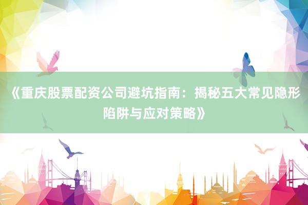 《重庆股票配资公司避坑指南：揭秘五大常见隐形陷阱与应对策略》