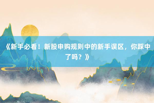 《新手必看！新股申购规则中的新手误区，你踩中了吗？》