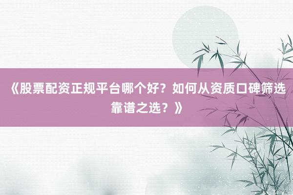 《股票配资正规平台哪个好？如何从资质口碑筛选靠谱之选？》