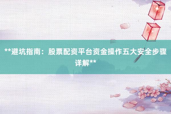 **避坑指南:股票配资平台资金操作五大安全步骤详解**
