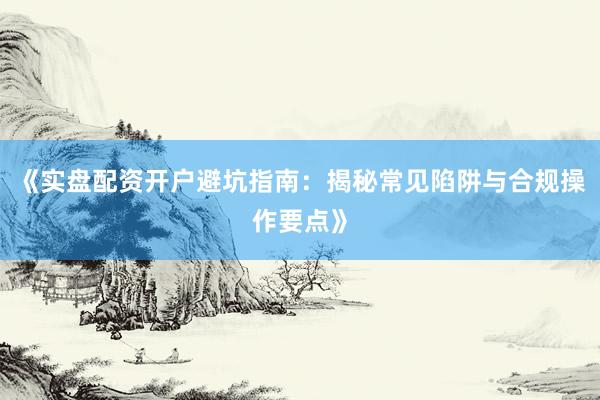 《实盘配资开户避坑指南：揭秘常见陷阱与合规操作要点》
