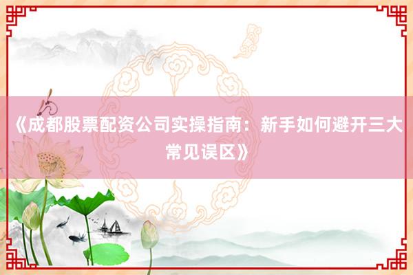 《成都股票配资公司实操指南：新手如何避开三大常见误区》
