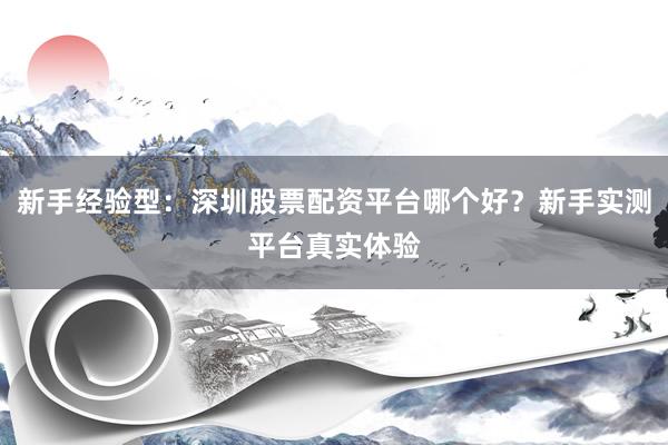 新手经验型：深圳股票配资平台哪个好？新手实测平台真实体验