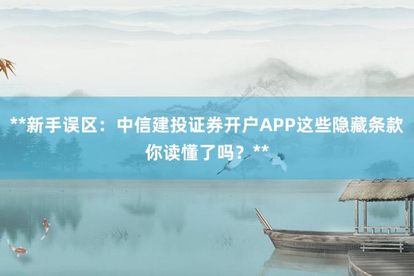 **新手误区：中信建投证券开户APP这些隐藏条款你读懂了吗？**