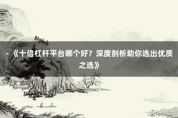 - 《十倍杠杆平台哪个好？深度剖析助你选出优质之选》