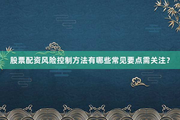 股票配资风险控制方法有哪些常见要点需关注？