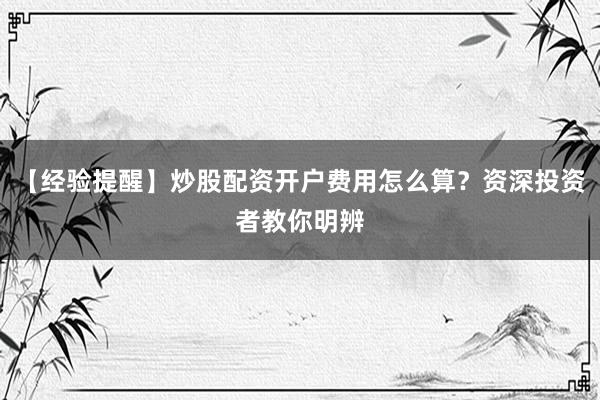 【经验提醒】炒股配资开户费用怎么算?资深投资者教你明辨