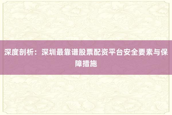 深度剖析：深圳最靠谱股票配资平台安全要素与保障措施