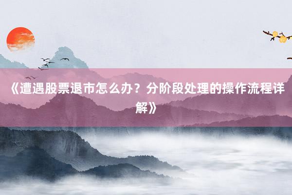 《遭遇股票退市怎么办?分阶段处理的操作流程详解》