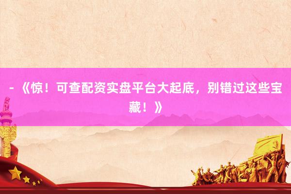 - 《惊!可查配资实盘平台大起底,别错过这些宝藏!》