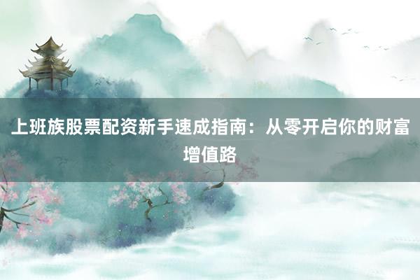 上班族股票配资新手速成指南：从零开启你的财富增值路