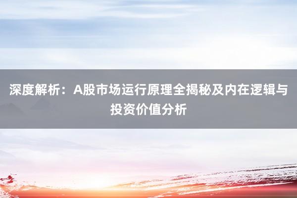 深度解析：A股市场运行原理全揭秘及内在逻辑与投资价值分析