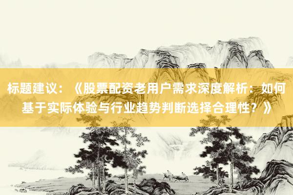 标题建议：《股票配资老用户需求深度解析：如何基于实际体验与行业趋势判断选择合理性？》