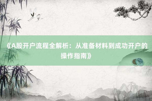 《A股开户流程全解析：从准备材料到成功开户的操作指南》