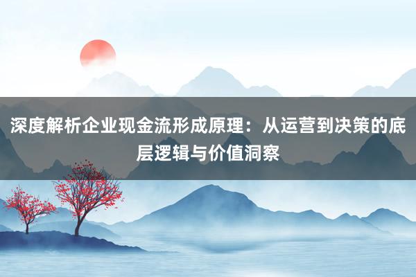 深度解析企业现金流形成原理：从运营到决策的底层逻辑与价值洞察