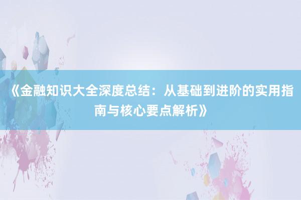 《金融知识大全深度总结：从基础到进阶的实用指南与核心要点解析》