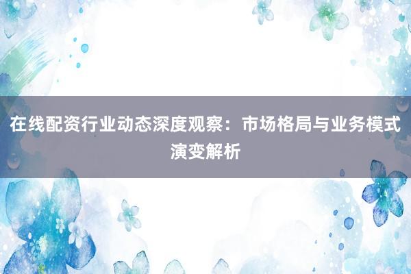 在线配资行业动态深度观察：市场格局与业务模式演变解析
