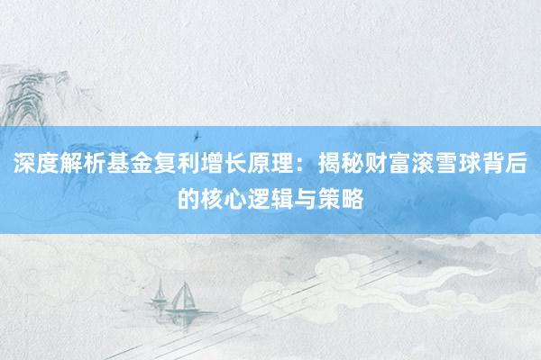 深度解析基金复利增长原理：揭秘财富滚雪球背后的核心逻辑与策略