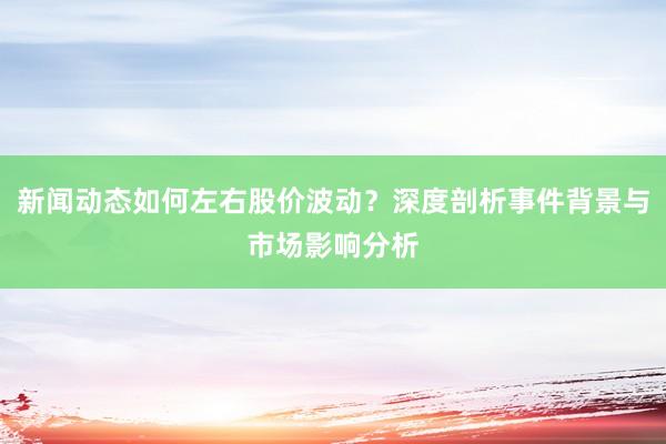 新闻动态如何左右股价波动？深度剖析事件背景与市场影响分析