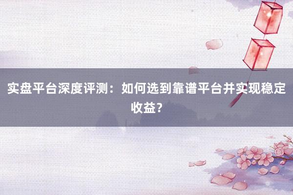 实盘平台深度评测：如何选到靠谱平台并实现稳定收益？