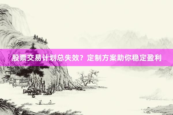 股票交易计划总失效？定制方案助你稳定盈利