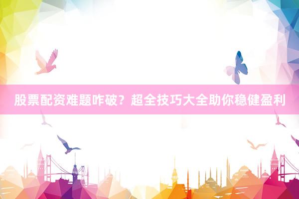 股票配资难题咋破？超全技巧大全助你稳健盈利