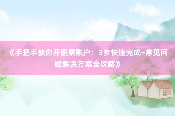 《手把手教你开股票账户：3步快速完成+常见问题解决方案全攻略》