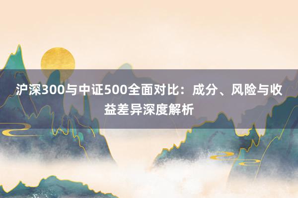 沪深300与中证500全面对比：成分、风险与收益差异深度解析
