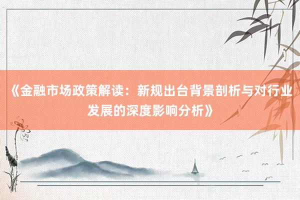 《金融市场政策解读：新规出台背景剖析与对行业发展的深度影响分析》
