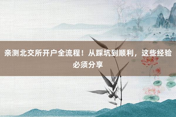 亲测北交所开户全流程！从踩坑到顺利，这些经验必须分享